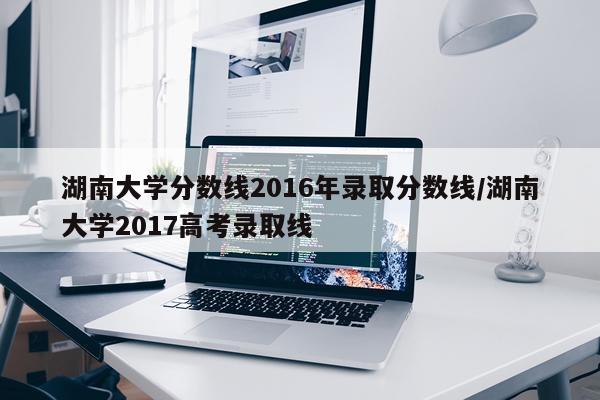 湖南大学分数线2016年录取分数线/湖南大学2017高考录取线