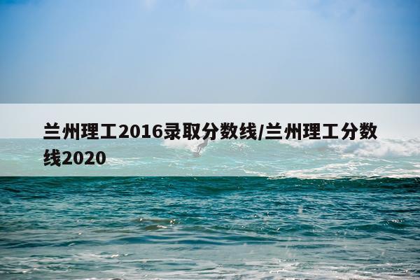 兰州理工2016录取分数线/兰州理工分数线2020