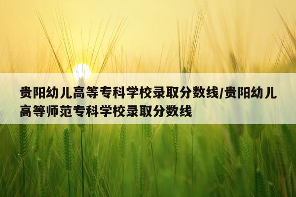 贵阳幼儿高等专科学校录取分数线/贵阳幼儿高等师范专科学校录取分数线