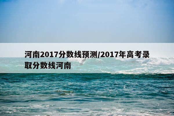 河南2017分数线预测/2017年高考录取分数线河南