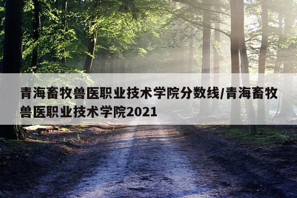 青海畜牧兽医职业技术学院分数线/青海畜牧兽医职业技术学院2021