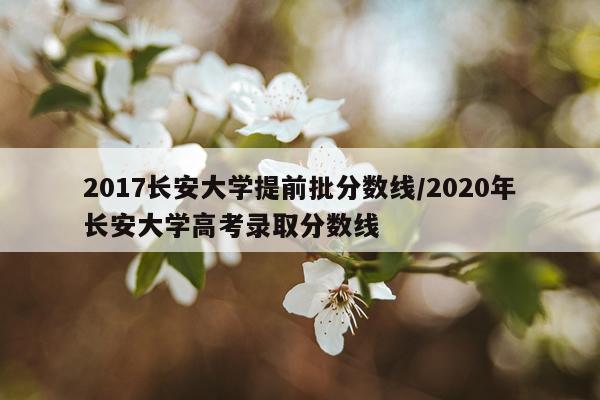 2017长安大学提前批分数线/2020年长安大学高考录取分数线
