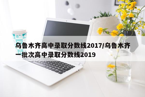 乌鲁木齐高中录取分数线2017/乌鲁木齐一批次高中录取分数线2019