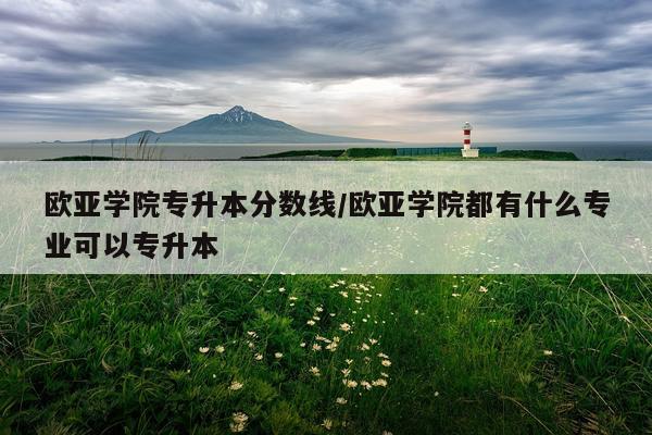 欧亚学院专升本分数线/欧亚学院都有什么专业可以专升本