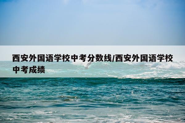西安外国语学校中考分数线/西安外国语学校中考成绩