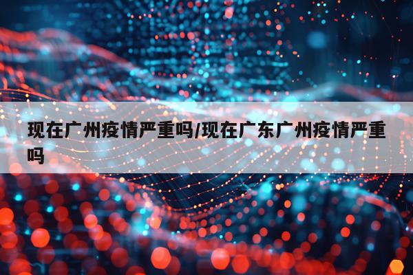 现在广州疫情严重吗/现在广东广州疫情严重吗