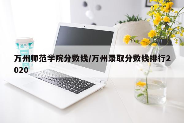 万州师范学院分数线/万州录取分数线排行2020