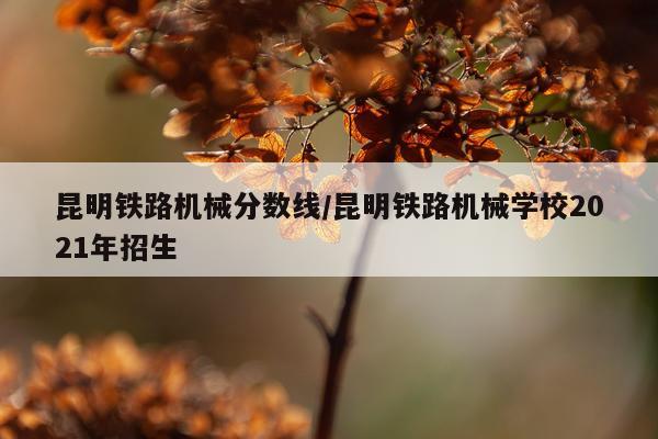 昆明铁路机械分数线/昆明铁路机械学校2021年招生