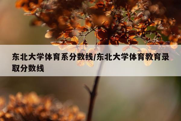 东北大学体育系分数线/东北大学体育教育录取分数线