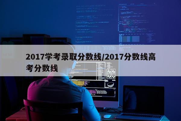 2017学考录取分数线/2017分数线高考分数线