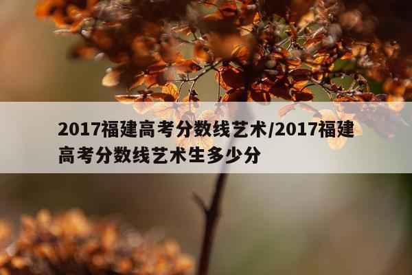 2017福建高考分数线艺术/2017福建高考分数线艺术生多少分