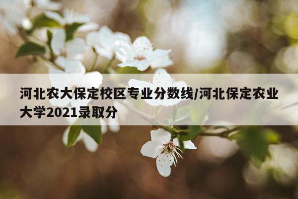 河北农大保定校区专业分数线/河北保定农业大学2021录取分