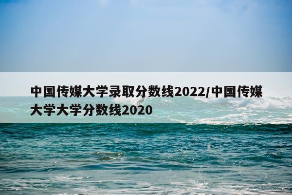 中国传媒大学录取分数线2022/中国传媒大学大学分数线2020