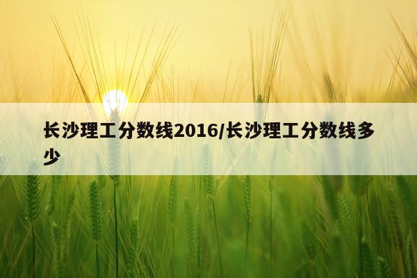 长沙理工分数线2016/长沙理工分数线多少