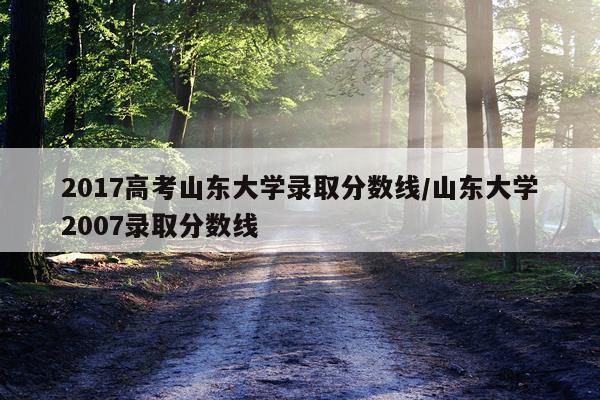 2017高考山东大学录取分数线/山东大学2007录取分数线