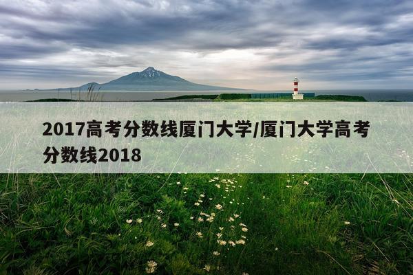 2017高考分数线厦门大学/厦门大学高考分数线2018