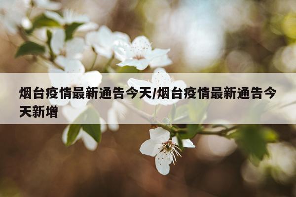 烟台疫情最新通告今天/烟台疫情最新通告今天新增