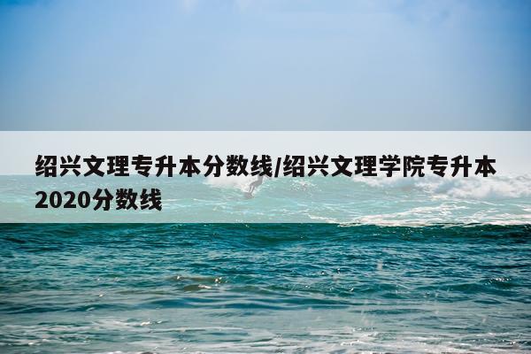 绍兴文理专升本分数线/绍兴文理学院专升本2020分数线