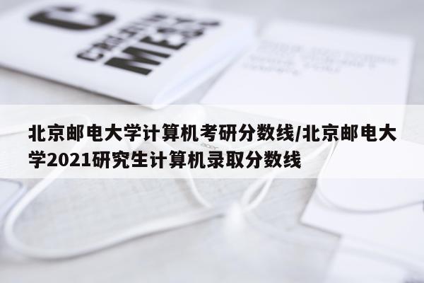 北京邮电大学计算机考研分数线/北京邮电大学2021研究生计算机录取分数线