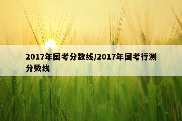 2017年国考分数线/2017年国考行测分数线