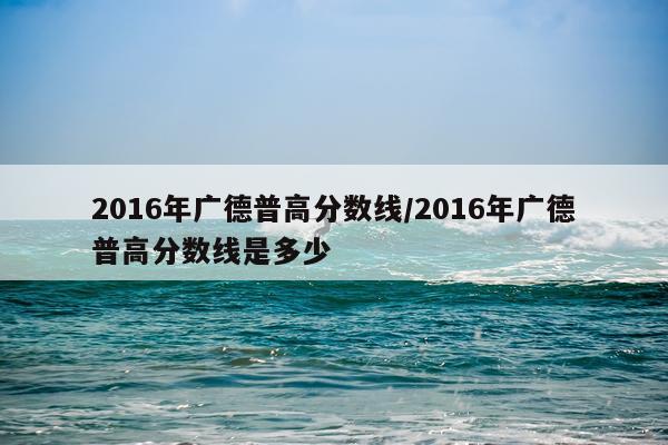 2016年广德普高分数线/2016年广德普高分数线是多少