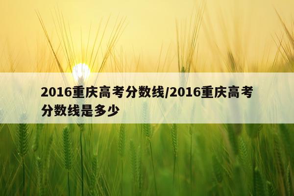 2016重庆高考分数线/2016重庆高考分数线是多少