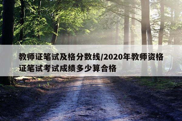 教师证笔试及格分数线/2020年教师资格证笔试考试成绩多少算合格