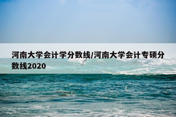 河南大学会计学分数线/河南大学会计专硕分数线2020