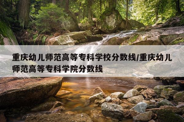 重庆幼儿师范高等专科学校分数线/重庆幼儿师范高等专科学院分数线