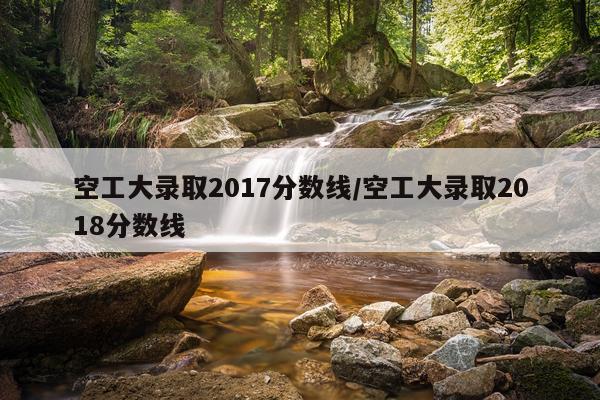 空工大录取2017分数线/空工大录取2018分数线