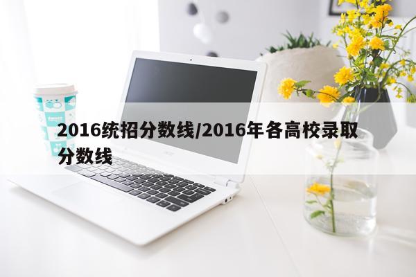 2016统招分数线/2016年各高校录取分数线