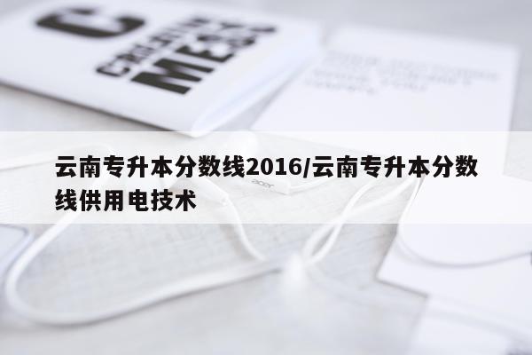 云南专升本分数线2016/云南专升本分数线供用电技术