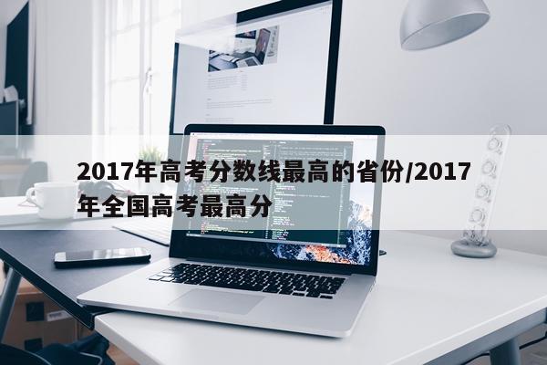 2017年高考分数线最高的省份/2017年全国高考最高分