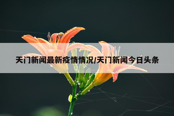 天门新闻最新疫情情况/天门新闻今日头条