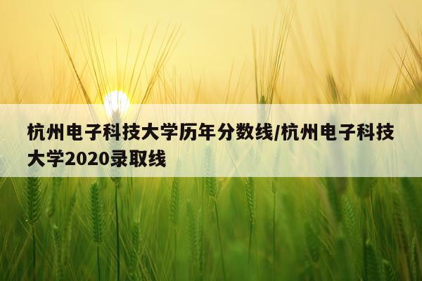 杭州电子科技大学历年分数线/杭州电子科技大学2020录取线