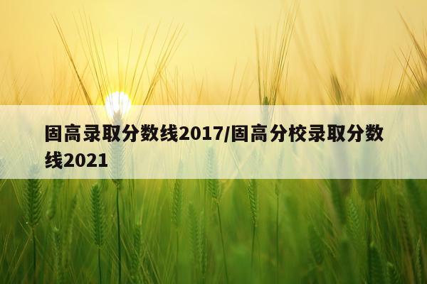 固高录取分数线2017/固高分校录取分数线2021