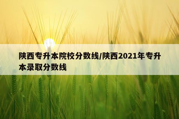 陕西专升本院校分数线/陕西2021年专升本录取分数线