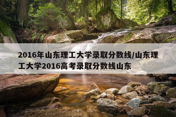 2016年山东理工大学录取分数线/山东理工大学2016高考录取分数线山东