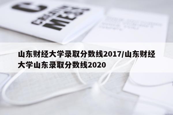 山东财经大学录取分数线2017/山东财经大学山东录取分数线2020