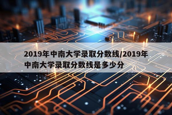 2019年中南大学录取分数线/2019年中南大学录取分数线是多少分