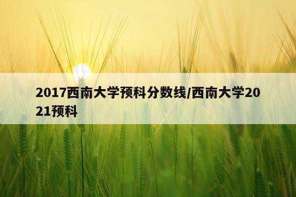 2017西南大学预科分数线/西南大学2021预科
