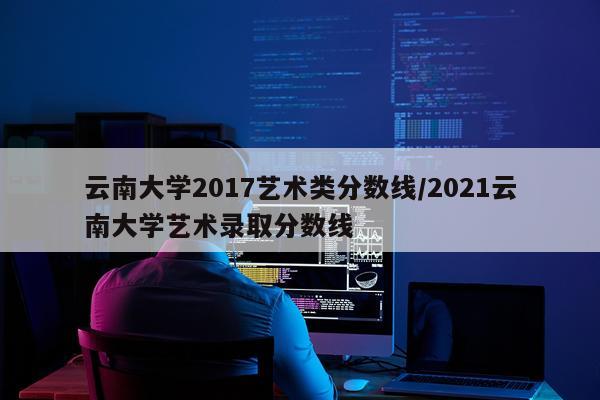 云南大学2017艺术类分数线/2021云南大学艺术录取分数线