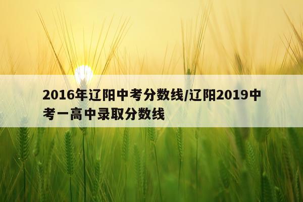 2016年辽阳中考分数线/辽阳2019中考一高中录取分数线