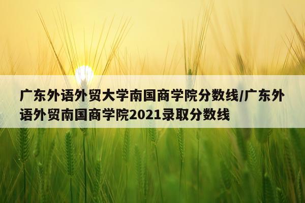 广东外语外贸大学南国商学院分数线/广东外语外贸南国商学院2021录取分数线