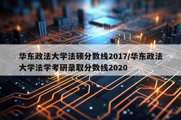 华东政法大学法硕分数线2017/华东政法大学法学考研录取分数线2020