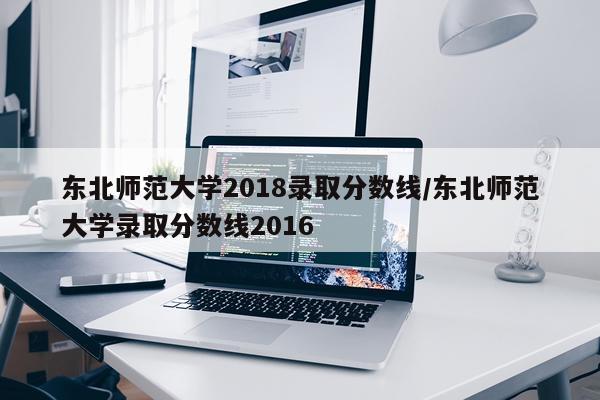 东北师范大学2018录取分数线/东北师范大学录取分数线2016