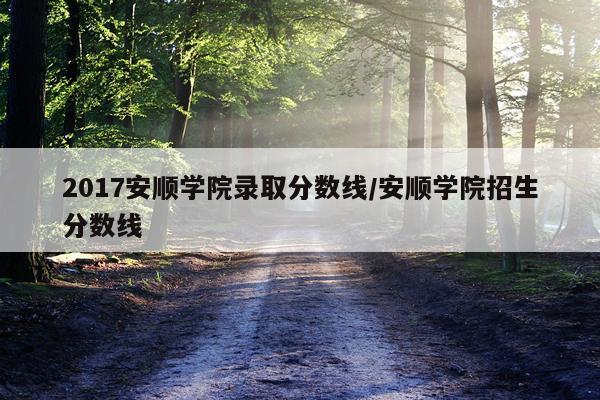 2017安顺学院录取分数线/安顺学院招生分数线