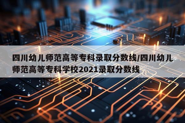 四川幼儿师范高等专科录取分数线/四川幼儿师范高等专科学校2021录取分数线
