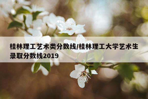 桂林理工艺术类分数线/桂林理工大学艺术生录取分数线2019
