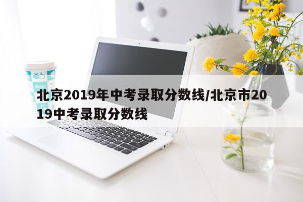 北京2019年中考录取分数线/北京市2019中考录取分数线